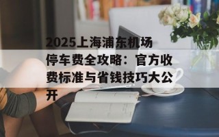2025上海浦东机场停车费全攻略：官方收费标准与省钱技巧大公开