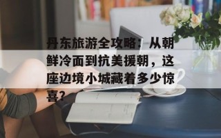 丹东旅游全攻略：从朝鲜冷面到抗美援朝，这座边境小城藏着多少惊喜？