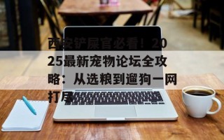 西安铲屎官必看！2025最新宠物论坛全攻略：从选粮到遛狗一网打尽
