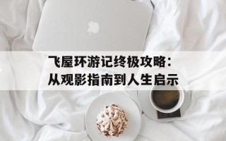 飞屋环游记终极攻略：从观影指南到人生启示