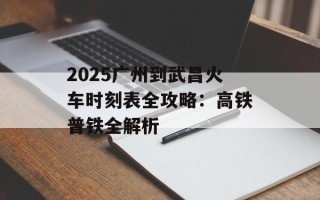 2025广州到武昌火车时刻表全攻略：高铁普铁全解析