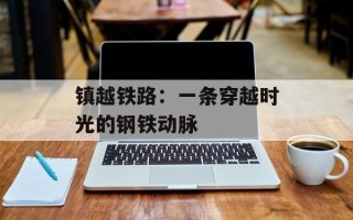 镇越铁路：一条穿越时光的钢铁动脉