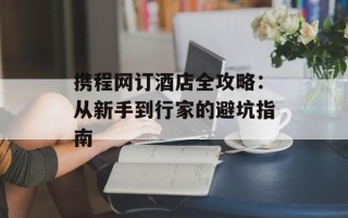 携程网订酒店全攻略：从新手到行家的避坑指南