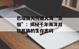 巴瑶族为何被大海“禁锢”：揭秘千年海洋游牧民族的生存密码