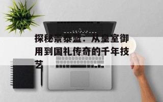 探秘景泰蓝：从皇室御用到国礼传奇的千年技艺