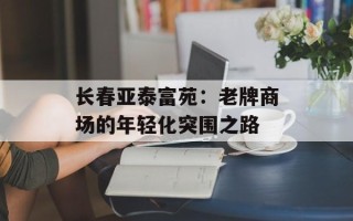 长春亚泰富苑：老牌商场的年轻化突围之路