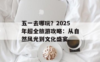 五一去哪玩？2025年超全旅游攻略：从自然风光到文化盛宴