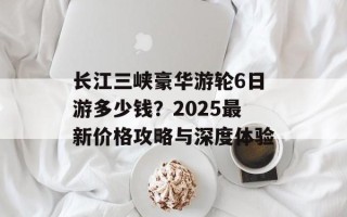 长江三峡豪华游轮6日游多少钱？2025最新价格攻略与深度体验