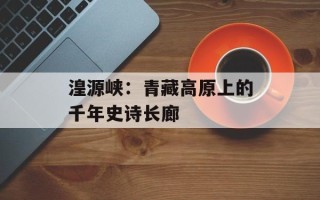 湟源峡：青藏高原上的千年史诗长廊