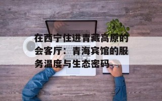 在西宁住进青藏高原的会客厅：青海宾馆的服务温度与生态密码