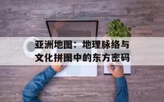 亚洲地图：地理脉络与文化拼图中的东方密码