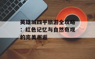 英雄城四平旅游全攻略：红色记忆与自然奇观的完美邂逅