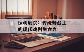 保利剧院：传统舞台上的现代戏剧生命力