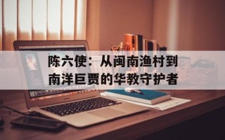 陈六使：从闽南渔村到南洋巨贾的华教守护者