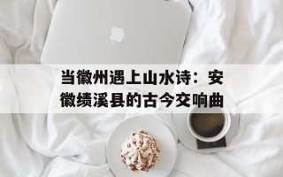 当徽州遇上山水诗：安徽绩溪县的古今交响曲