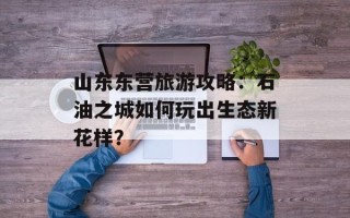 山东东营旅游攻略：石油之城如何玩出生态新花样？
