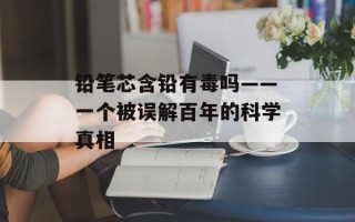 铅笔芯含铅有毒吗——一个被误解百年的科学真相