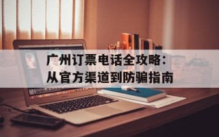 广州订票电话全攻略：从官方渠道到防骗指南