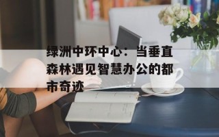 绿洲中环中心：当垂直森林遇见智慧办公的都市奇迹