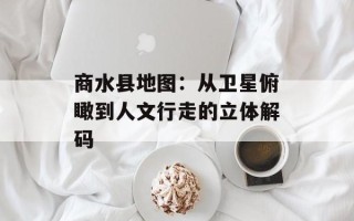 商水县地图：从卫星俯瞰到人文行走的立体解码