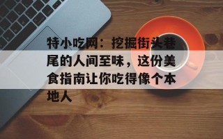 特小吃网：挖掘街头巷尾的人间至味，这份美食指南让你吃得像个本地人