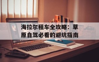 海拉尔租车全攻略：草原自驾必看的避坑指南
