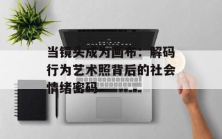 当镜头成为画布：解码行为艺术照背后的社会情绪密码