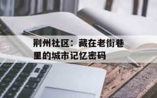 荆州社区：藏在老街巷里的城市记忆密码