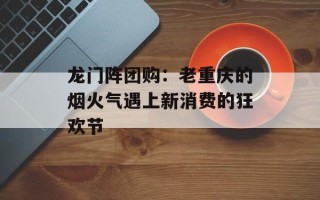 龙门阵团购：老重庆的烟火气遇上新消费的狂欢节