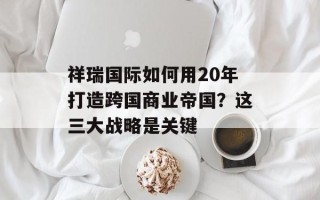 祥瑞国际如何用20年打造跨国商业帝国？这三大战略是关键