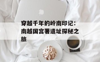 穿越千年的岭南印记：南越国宫署遗址探秘之旅