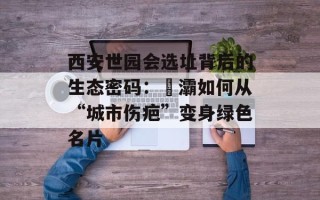 西安世园会选址背后的生态密码：浐灞如何从“城市伤疤”变身绿色名片