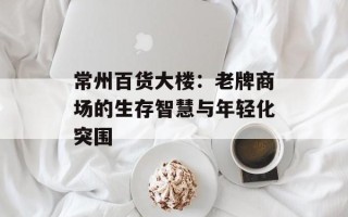 常州百货大楼：老牌商场的生存智慧与年轻化突围
