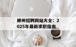 郴州招聘网站大全：2025年最新求职指南