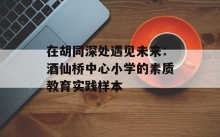 在胡同深处遇见未来：酒仙桥中心小学的素质教育实践样本