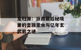 龙归源：浙南最后秘境里的畲族圣水与亿年玄武岩之谜