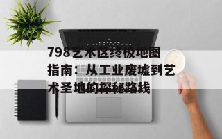 798艺术区终极地图指南：从工业废墟到艺术圣地的探秘路线