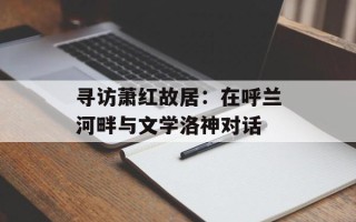 寻访萧红故居：在呼兰河畔与文学洛神对话