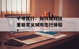 千寻优行：如何用科技重新定义城市出行体验？