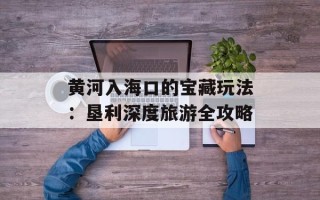 黄河入海口的宝藏玩法：垦利深度旅游全攻略