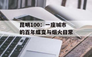 昆明100：一座城市的百年蝶变与烟火日常