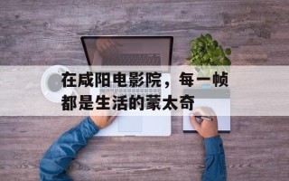 在咸阳电影院，每一帧都是生活的蒙太奇