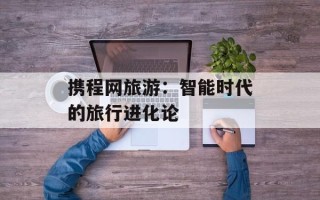 携程网旅游：智能时代的旅行进化论