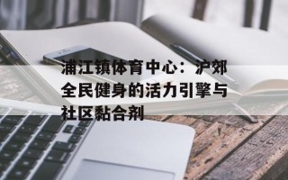 浦江镇体育中心：沪郊全民健身的活力引擎与社区黏合剂