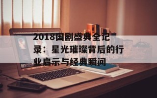 2018国剧盛典全记录：星光璀璨背后的行业启示与经典瞬间