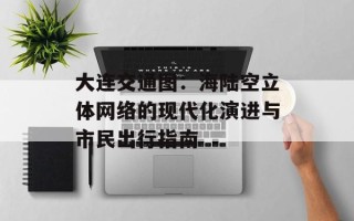 大连交通图：海陆空立体网络的现代化演进与市民出行指南