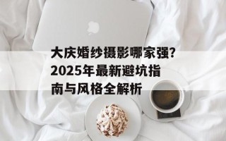大庆婚纱摄影哪家强？2025年最新避坑指南与风格全解析