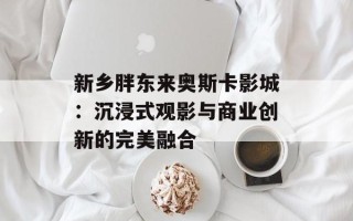 新乡胖东来奥斯卡影城：沉浸式观影与商业创新的完美融合