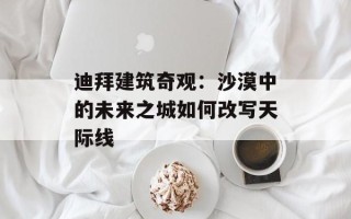 迪拜建筑奇观：沙漠中的未来之城如何改写天际线