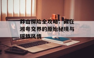 莽山探险全攻略：藏在湘粤交界的原始秘境与瑶族风情